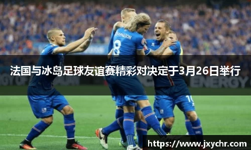 法国与冰岛足球友谊赛精彩对决定于3月26日举行